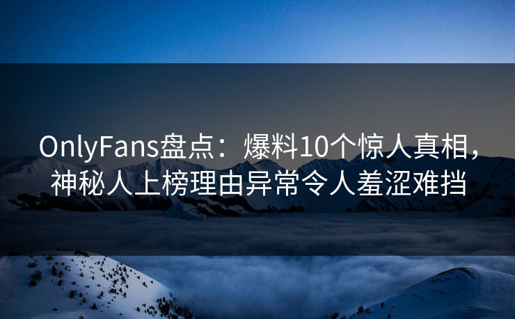 OnlyFans盘点：爆料10个惊人真相，神秘人上榜理由异常令人羞涩难挡