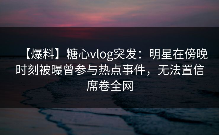 【爆料】糖心vlog突发：明星在傍晚时刻被曝曾参与热点事件，无法置信席卷全网