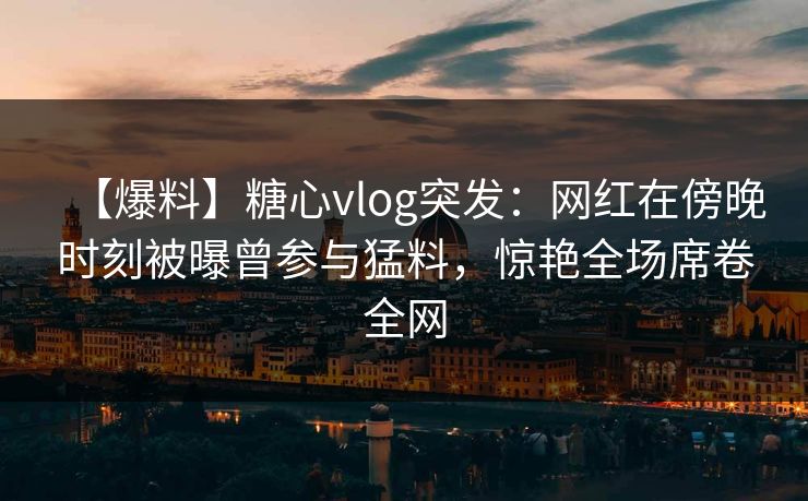 【爆料】糖心vlog突发：网红在傍晚时刻被曝曾参与猛料，惊艳全场席卷全网