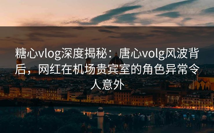 糖心vlog深度揭秘：唐心volg风波背后，网红在机场贵宾室的角色异常令人意外