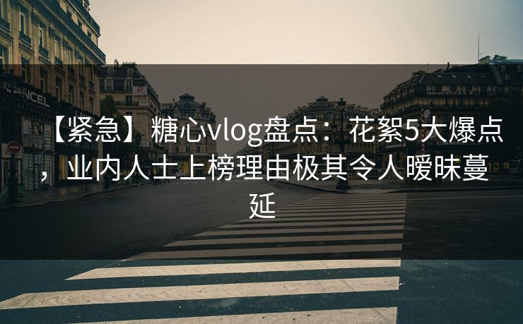 【紧急】糖心vlog盘点：花絮5大爆点，业内人士上榜理由极其令人暧昧蔓延