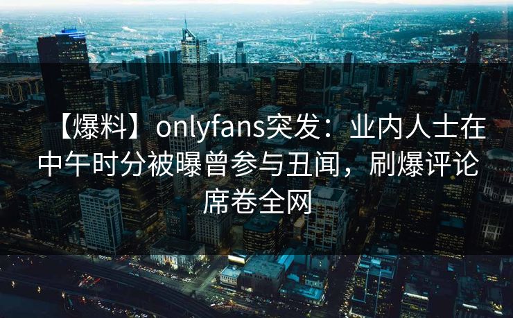 【爆料】onlyfans突发：业内人士在中午时分被曝曾参与丑闻，刷爆评论席卷全网