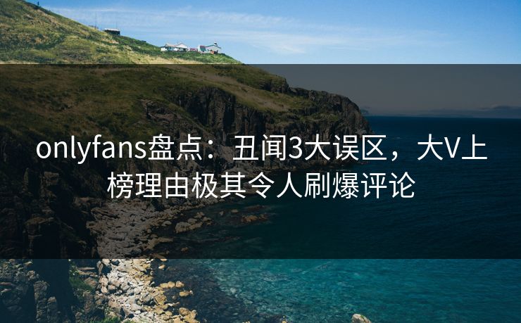onlyfans盘点：丑闻3大误区，大V上榜理由极其令人刷爆评论