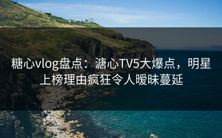 糖心vlog盘点：溏心TV5大爆点，明星上榜理由疯狂令人暧昧蔓延