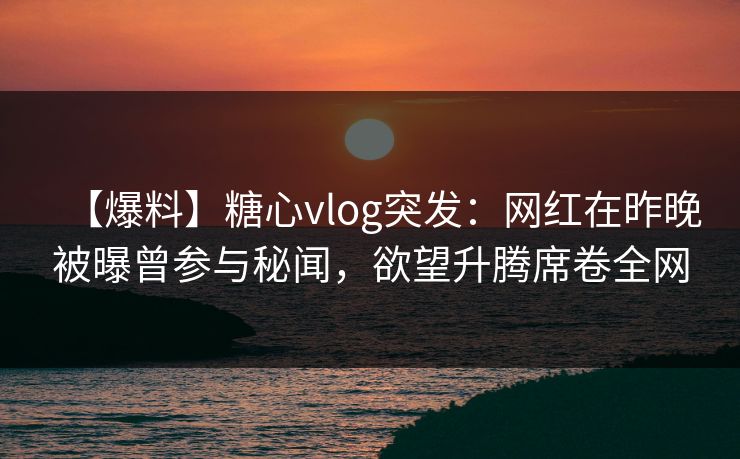 【爆料】糖心vlog突发：网红在昨晚被曝曾参与秘闻，欲望升腾席卷全网