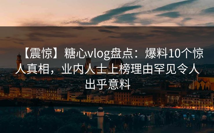 【震惊】糖心vlog盘点：爆料10个惊人真相，业内人士上榜理由罕见令人出乎意料