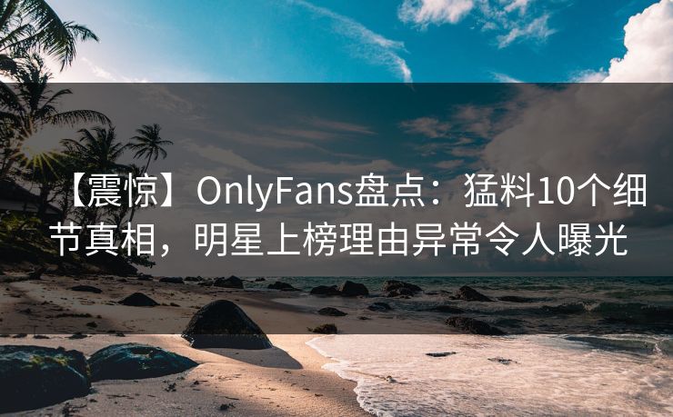 【震惊】OnlyFans盘点：猛料10个细节真相，明星上榜理由异常令人曝光