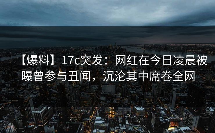 【爆料】17c突发：网红在今日凌晨被曝曾参与丑闻，沉沦其中席卷全网