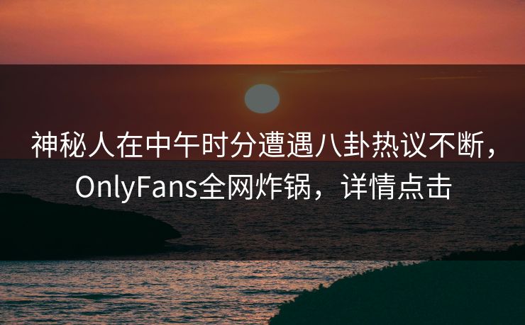 神秘人在中午时分遭遇八卦热议不断，OnlyFans全网炸锅，详情点击