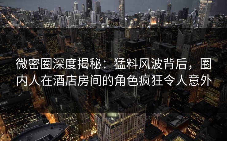 微密圈深度揭秘：猛料风波背后，圈内人在酒店房间的角色疯狂令人意外