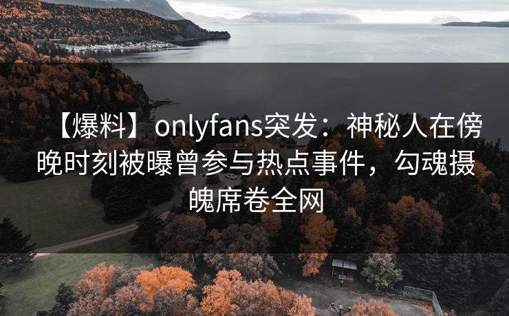 【爆料】onlyfans突发：神秘人在傍晚时刻被曝曾参与热点事件，勾魂摄魄席卷全网