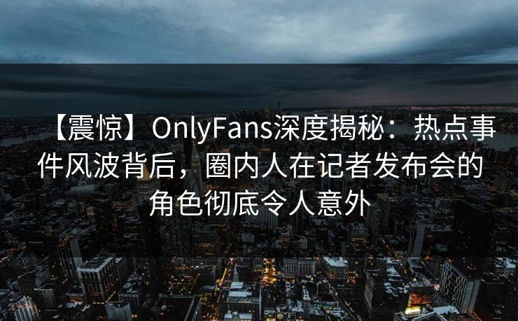 【震惊】OnlyFans深度揭秘：热点事件风波背后，圈内人在记者发布会的角色彻底令人意外