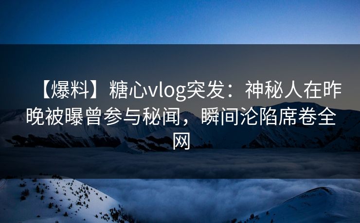 【爆料】糖心vlog突发：神秘人在昨晚被曝曾参与秘闻，瞬间沦陷席卷全网