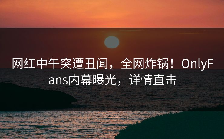 网红中午突遭丑闻，全网炸锅！OnlyFans内幕曝光，详情直击