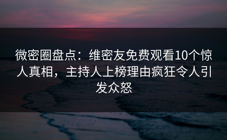 微密圈盘点：维密友免费观看10个惊人真相，主持人上榜理由疯狂令人引发众怒