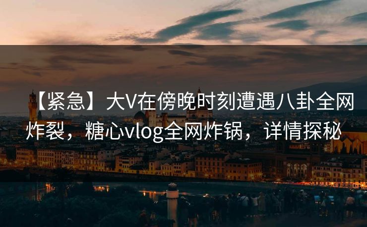 【紧急】大V在傍晚时刻遭遇八卦全网炸裂，糖心vlog全网炸锅，详情探秘