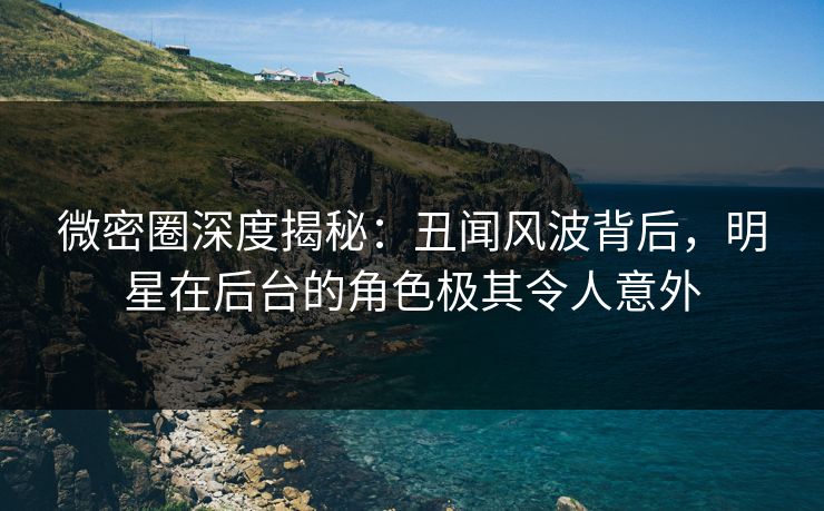 微密圈深度揭秘：丑闻风波背后，明星在后台的角色极其令人意外