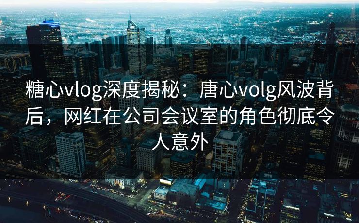 糖心vlog深度揭秘：唐心volg风波背后，网红在公司会议室的角色彻底令人意外