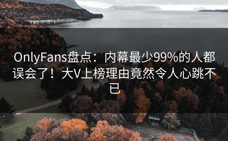 OnlyFans盘点：内幕最少99%的人都误会了！大V上榜理由竟然令人心跳不已