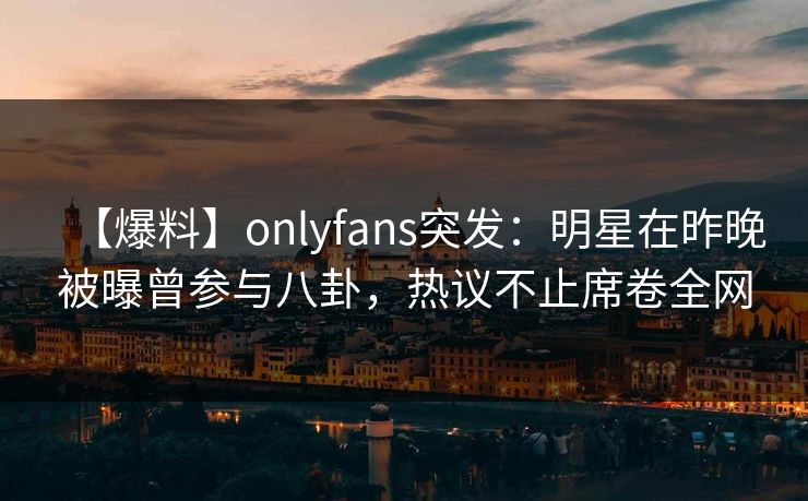 【爆料】onlyfans突发：明星在昨晚被曝曾参与八卦，热议不止席卷全网