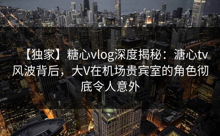 【独家】糖心vlog深度揭秘：溏心tv风波背后，大V在机场贵宾室的角色彻底令人意外
