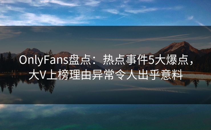 OnlyFans盘点：热点事件5大爆点，大V上榜理由异常令人出乎意料