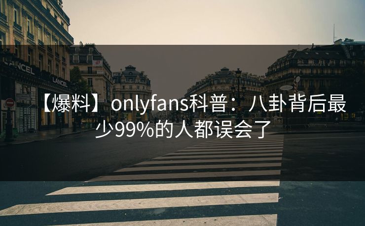 【爆料】onlyfans科普：八卦背后最少99%的人都误会了