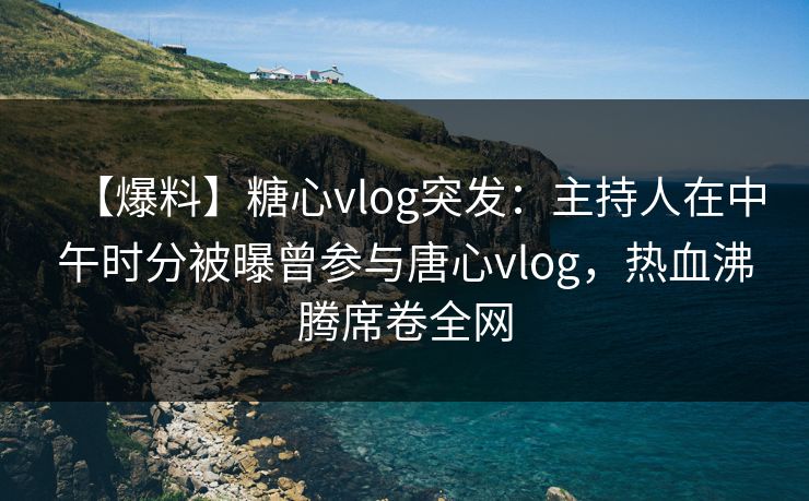 【爆料】糖心vlog突发：主持人在中午时分被曝曾参与唐心vlog，热血沸腾席卷全网