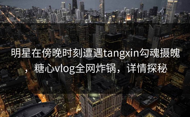 明星在傍晚时刻遭遇tangxin勾魂摄魄，糖心vlog全网炸锅，详情探秘