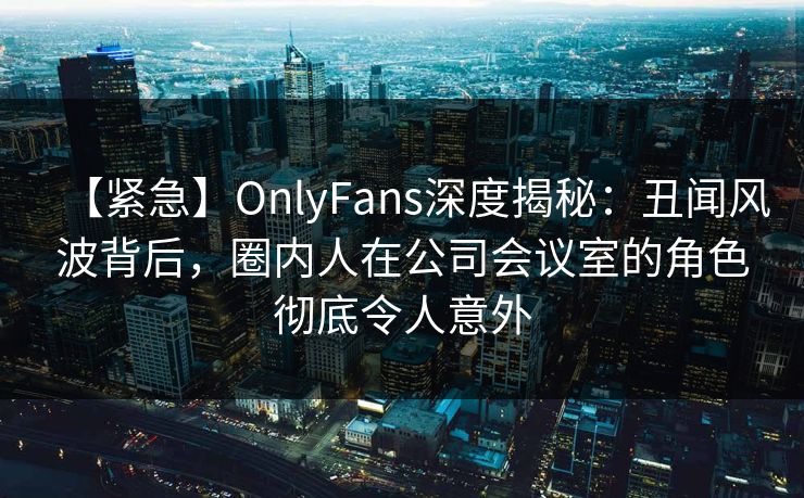 【紧急】OnlyFans深度揭秘：丑闻风波背后，圈内人在公司会议室的角色彻底令人意外