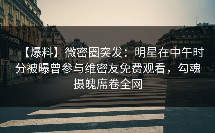 【爆料】微密圈突发：明星在中午时分被曝曾参与维密友免费观看，勾魂摄魄席卷全网