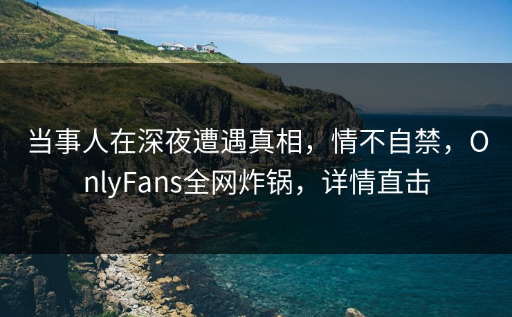 当事人在深夜遭遇真相，情不自禁，OnlyFans全网炸锅，详情直击