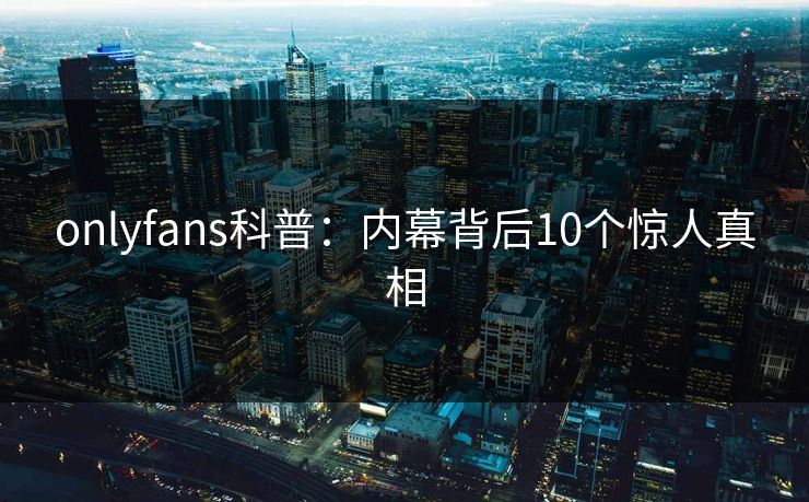 onlyfans科普：内幕背后10个惊人真相