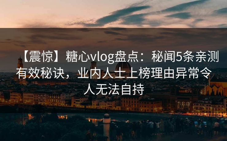 【震惊】糖心vlog盘点：秘闻5条亲测有效秘诀，业内人士上榜理由异常令人无法自持