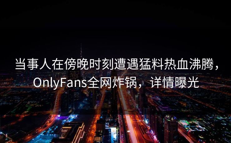当事人在傍晚时刻遭遇猛料热血沸腾，OnlyFans全网炸锅，详情曝光
