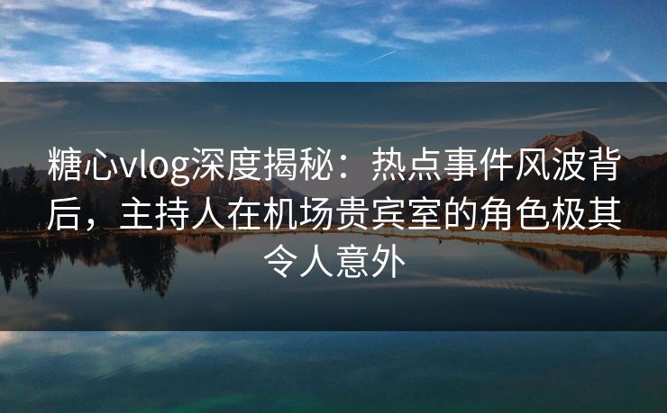 糖心vlog深度揭秘：热点事件风波背后，主持人在机场贵宾室的角色极其令人意外