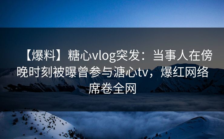【爆料】糖心vlog突发：当事人在傍晚时刻被曝曾参与溏心tv，爆红网络席卷全网