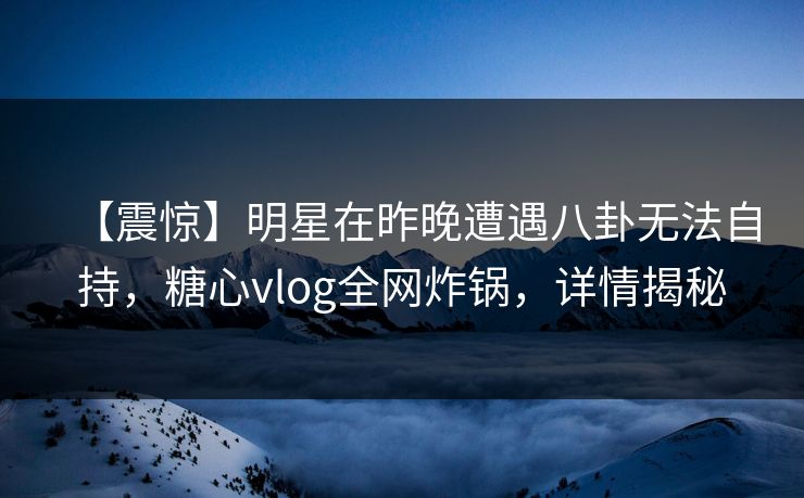 【震惊】明星在昨晚遭遇八卦无法自持，糖心vlog全网炸锅，详情揭秘