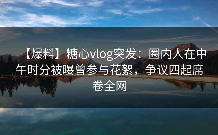 【爆料】糖心vlog突发：圈内人在中午时分被曝曾参与花絮，争议四起席卷全网
