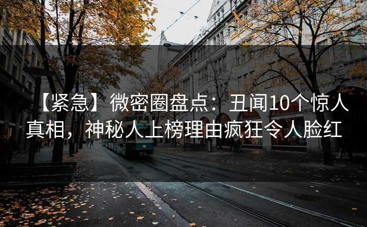 【紧急】微密圈盘点：丑闻10个惊人真相，神秘人上榜理由疯狂令人脸红