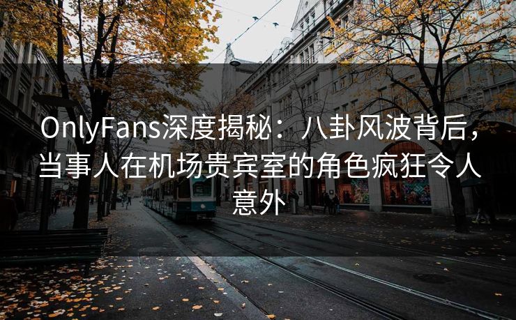OnlyFans深度揭秘：八卦风波背后，当事人在机场贵宾室的角色疯狂令人意外