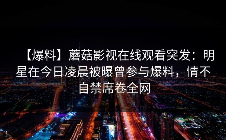 【爆料】蘑菇影视在线观看突发：明星在今日凌晨被曝曾参与爆料，情不自禁席卷全网