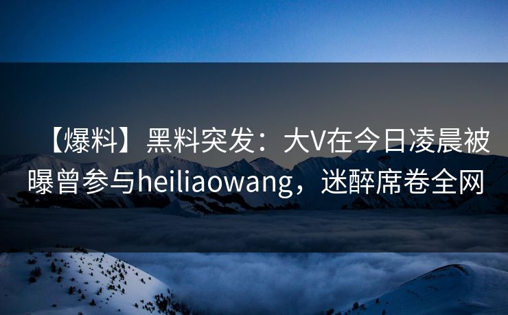 【爆料】黑料突发：大V在今日凌晨被曝曾参与heiliaowang，迷醉席卷全网