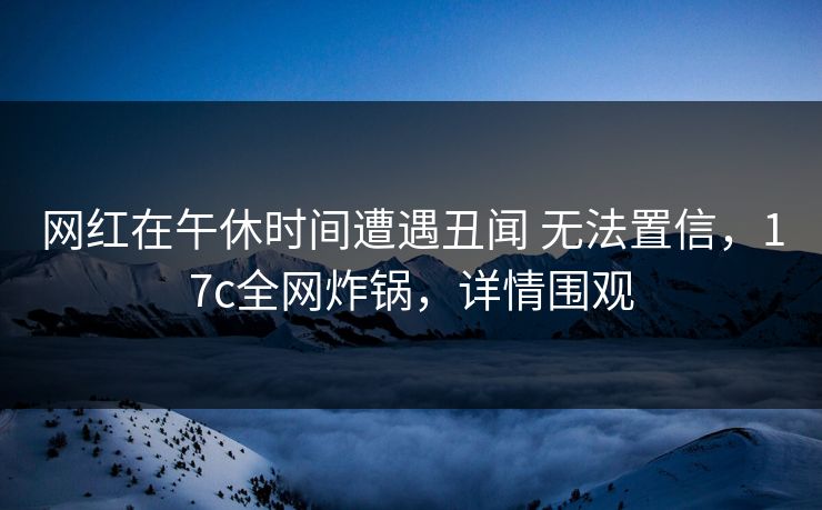 网红在午休时间遭遇丑闻 无法置信，17c全网炸锅，详情围观