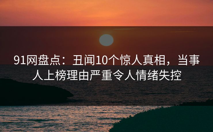91网盘点：丑闻10个惊人真相，当事人上榜理由严重令人情绪失控