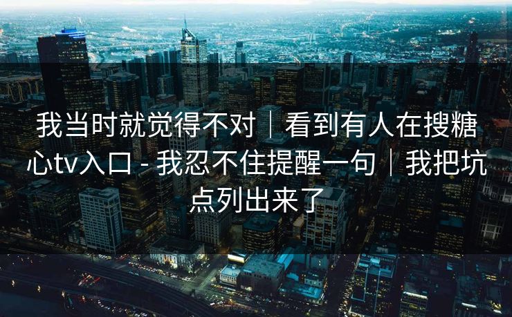 我当时就觉得不对｜看到有人在搜糖心tv入口 - 我忍不住提醒一句｜我把坑点列出来了
