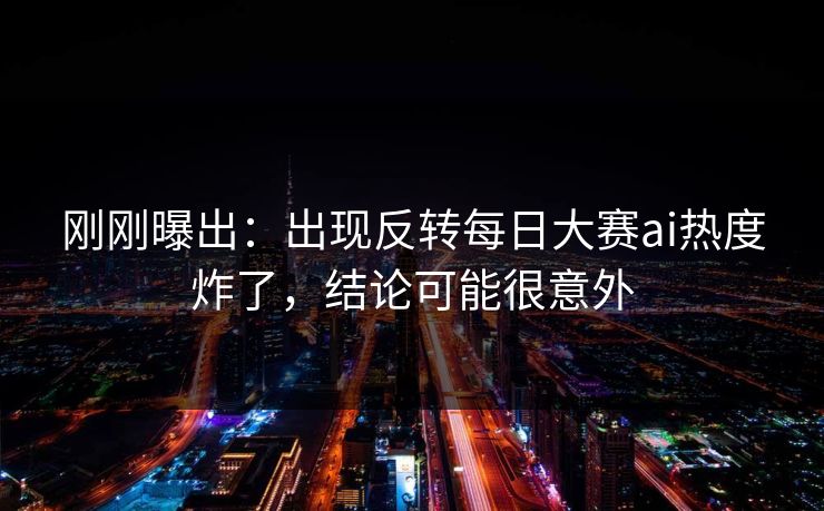 刚刚曝出：出现反转每日大赛ai热度炸了，结论可能很意外
