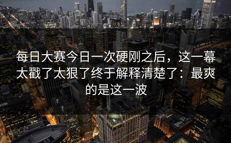 每日大赛今日一次硬刚之后，这一幕太戳了太狠了终于解释清楚了：最爽的是这一波