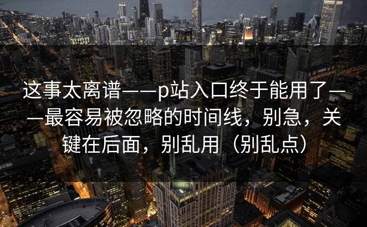 这事太离谱——p站入口终于能用了——最容易被忽略的时间线，别急，关键在后面，别乱用（别乱点）