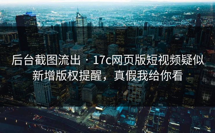 后台截图流出 · 17c网页版短视频疑似新增版权提醒，真假我给你看